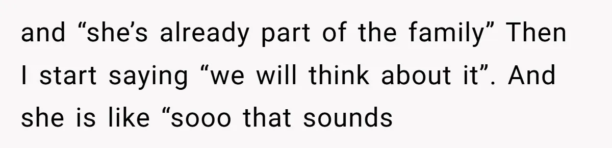 and “she’s already part of the family” Then I start saying “we will think about it”. And she is like “sooo that sounds