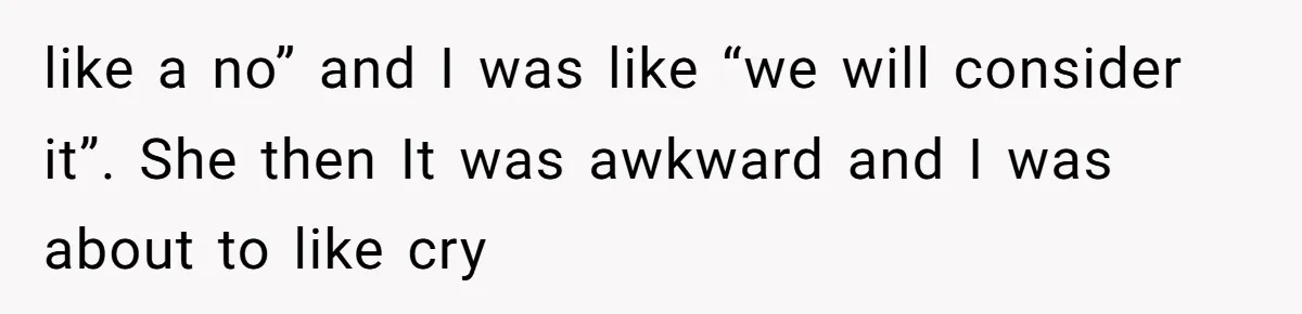 like a no” and I was like “we will consider it”. She then It was awkward and I was about to like cry