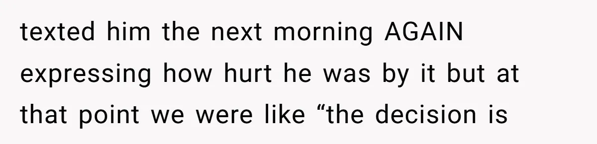 texted him the next morning AGAIN expressing how hurt he was by it but at that point we were like “the decision is