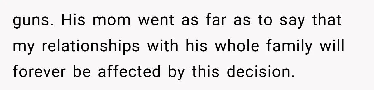 guns. His mom went as far as to say that my relationships with his whole family will forever be affected by this decision.