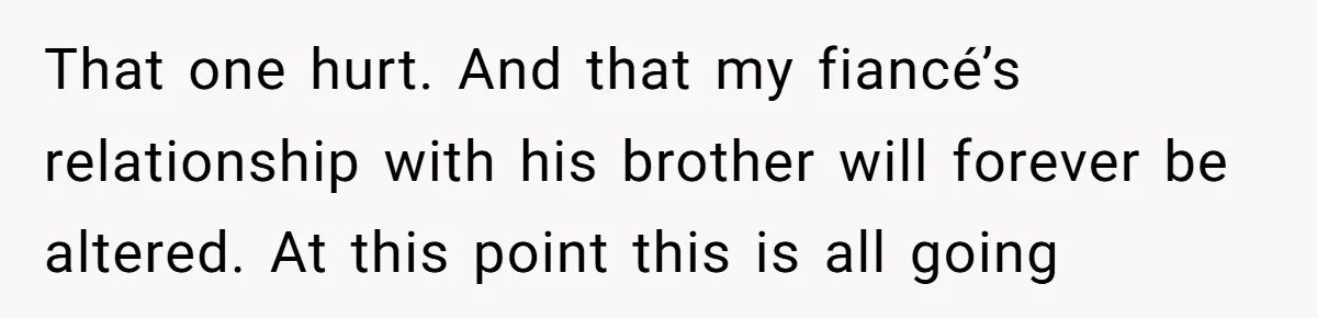 That one hurt. And that my fiancé’s relationship with his brother will forever be altered. At this point this is all going