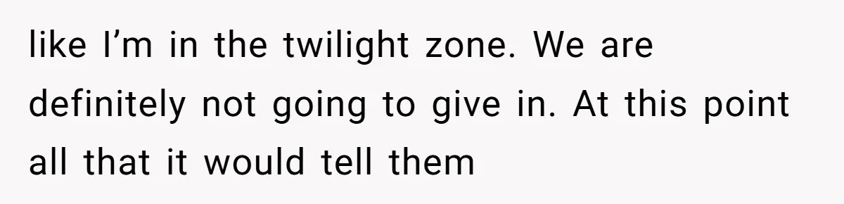 like I’m in the twilight zone. We are definitely not going to give in. At this point all that it would tell them