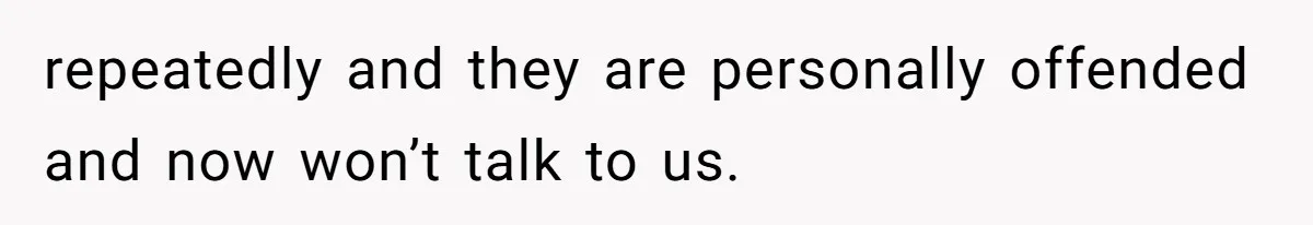 repeatedly and they are personally offended and now won’t talk to us.