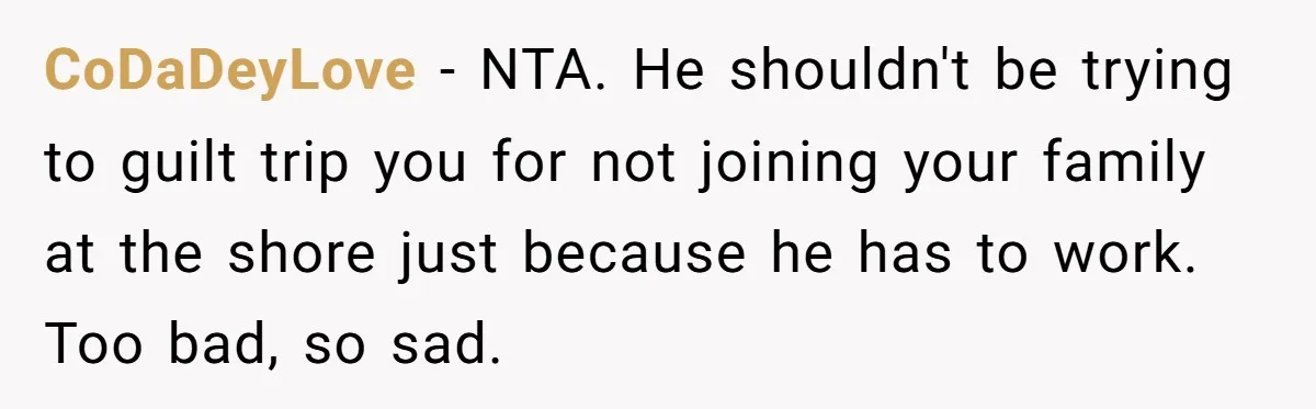 CoDaDeyLove − NTA. He shouldn't be trying to guilt trip you for not joining your family at the shore just because he has to work. Too bad, so sad.