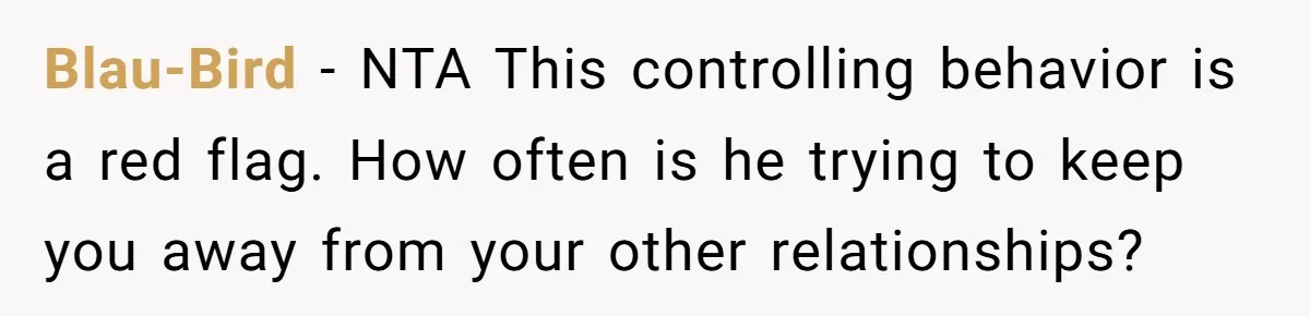 Blau-Bird − NTA This controlling behavior is a red flag. How often is he trying to keep you away from your other relationships?