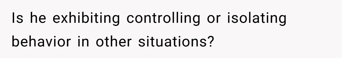 Is he exhibiting controlling or isolating behavior in other situations?