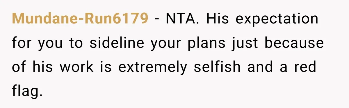 Mundane-Run6179 − NTA. His expectation for you to sideline your plans just because of his work is extremely selfish and a red flag.