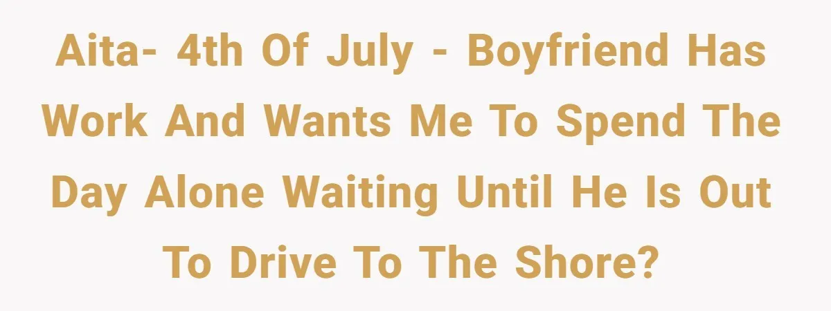 AITA- 4th of July - Boyfriend has work and wants me to spend the day alone waiting until he is out to drive to the shore?