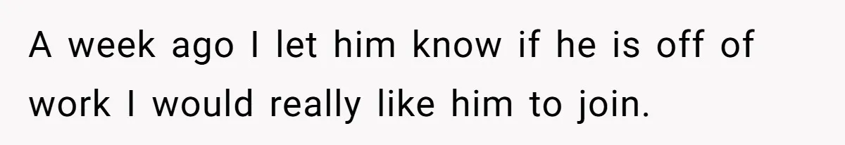 A week ago I let him know if he is off of work I would really like him to join.