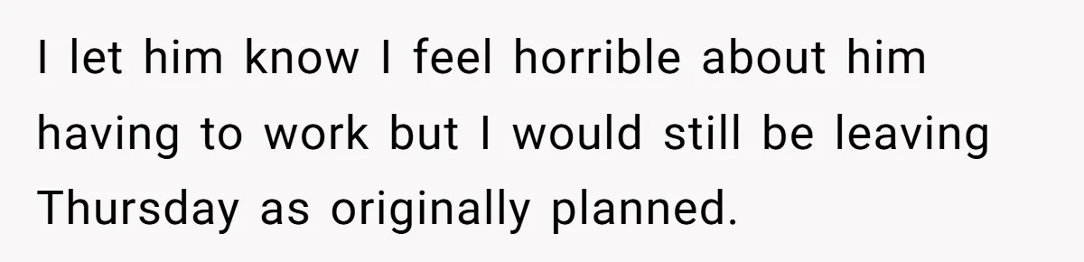 I let him know I feel horrible about him having to work but I would still be leaving Thursday as originally planned.