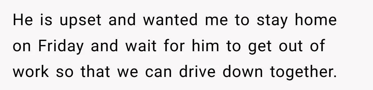 He is upset and wanted me to stay home on Friday and wait for him to get out of work so that we can drive down together.