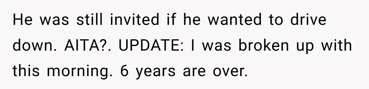 He was still invited if he wanted to drive down. AITA?. UPDATE: I was broken up with this morning. 6 years are over.