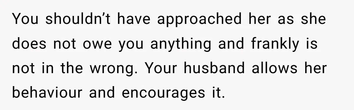 You shouldn’t have approached her as she does not owe you anything and frankly is not in the wrong. Your husband allows her behaviour and encourages it.