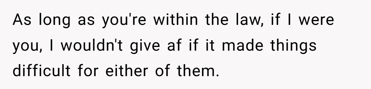 As long as you're within the law, if I were you, I wouldn't give af if it made things difficult for either of them.