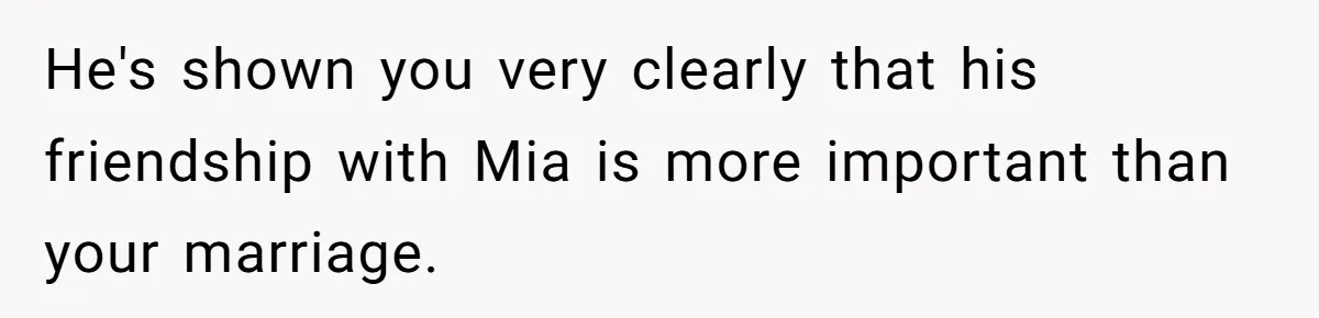 He's shown you very clearly that his friendship with Mia is more important than your marriage.