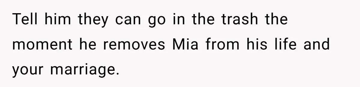 Tell him they can go in the trash the moment he removes Mia from his life and your marriage.
