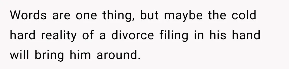 Words are one thing, but maybe the cold hard reality of a divorce filing in his hand will bring him around.