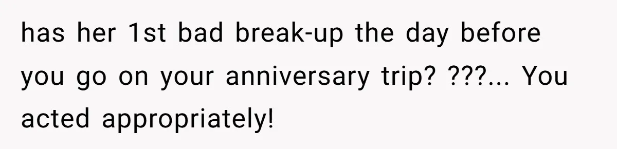 has her 1st bad break-up the day before you go on your anniversary trip? ???... You acted appropriately!