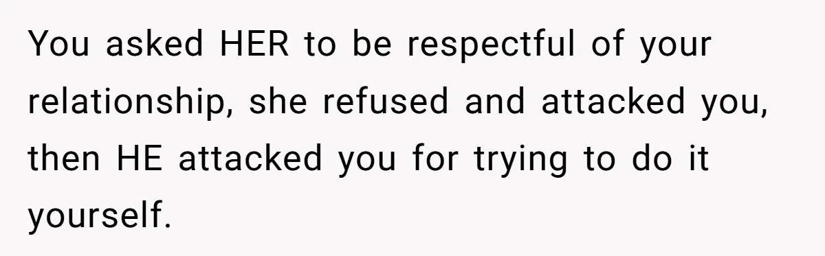 You asked HER to be respectful of your relationship, she refused and attacked you, then HE attacked you for trying to do it yourself.
