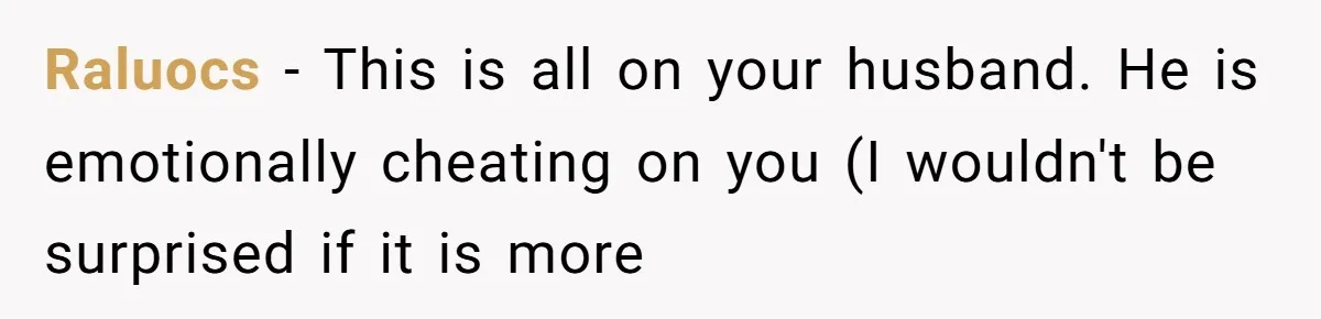 Raluocs − This is all on your husband. He is emotionally cheating on you (I wouldn't be surprised if it is more