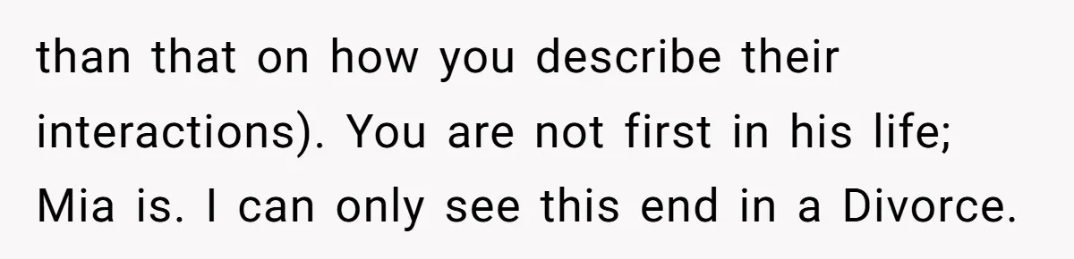 than that on how you describe their interactions). You are not first in his life; Mia is. I can only see this end in a Divorce.