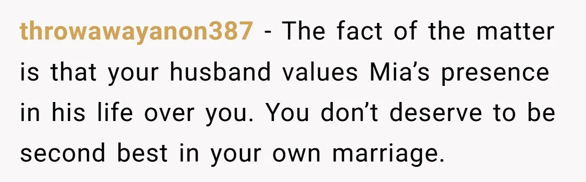 throwawayanon387 − The fact of the matter is that your husband values Mia’s presence in his life over you. You don’t deserve to be second best in your own marriage.
