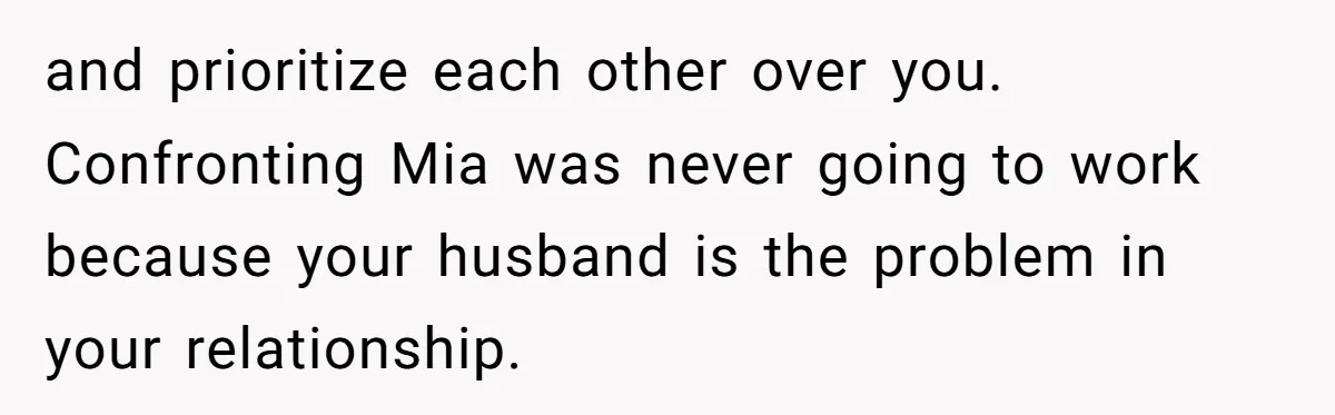 and prioritize each other over you. Confronting Mia was never going to work because your husband is the problem in your relationship.
