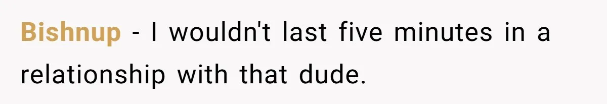 Bishnup − I wouldn't last five minutes in a relationship with that dude.