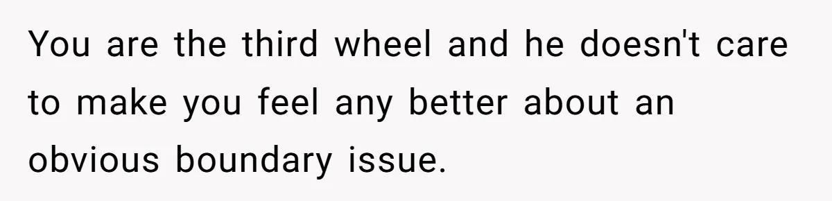 You are the third wheel and he doesn't care to make you feel any better about an obvious boundary issue.