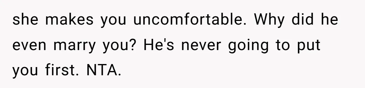 she makes you uncomfortable. Why did he even marry you? He's never going to put you first. NTA.