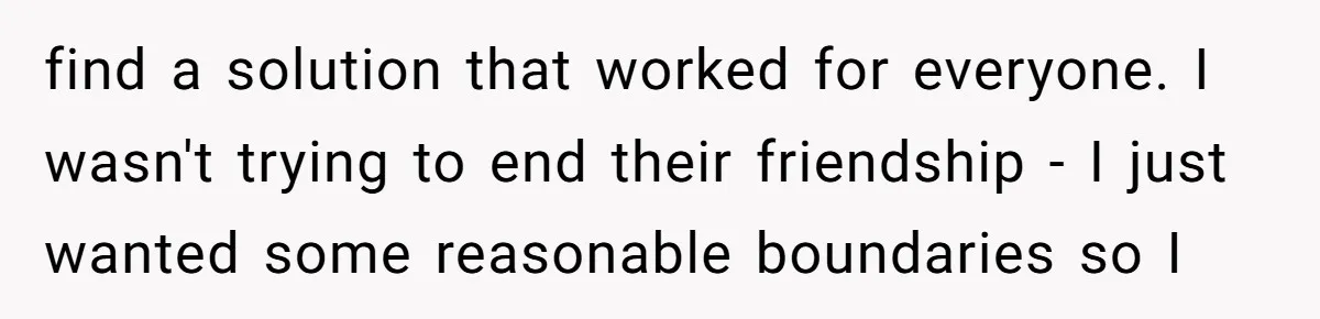 find a solution that worked for everyone. I wasn't trying to end their friendship - I just wanted some reasonable boundaries so I