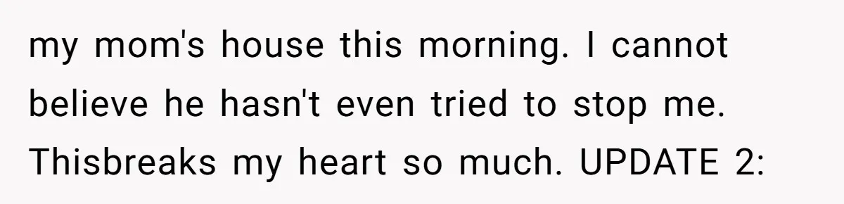 my mom's house this morning. I cannot believe he hasn't even tried to stop me. Thisbreaks my heart so much. UPDATE 2: