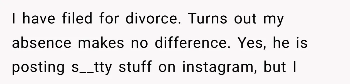 I have filed for divorce. Turns out my absence makes no difference. Yes, he is posting s__tty stuff on instagram, but I