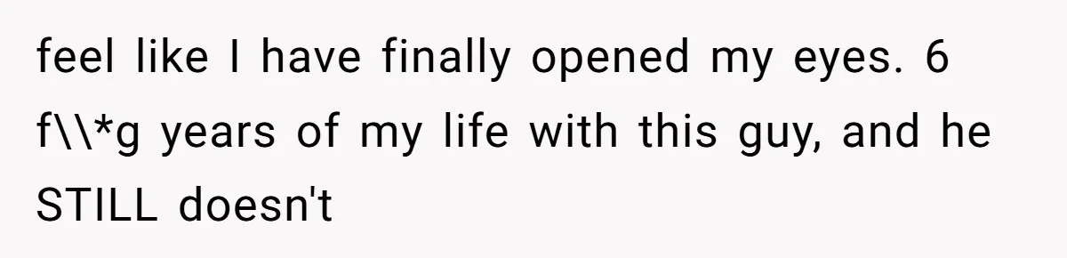 feel like I have finally opened my eyes. 6 f\\*g years of my life with this guy, and he STILL doesn't