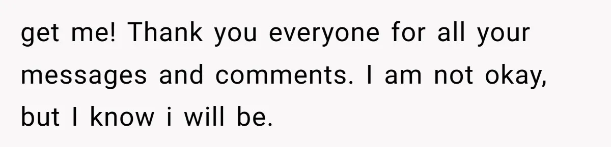 get me! Thank you everyone for all your messages and comments. I am not okay, but I know i will be.