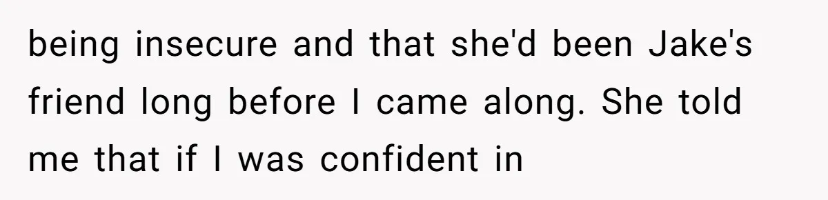 being insecure and that she'd been Jake's friend long before I came along. She told me that if I was confident in