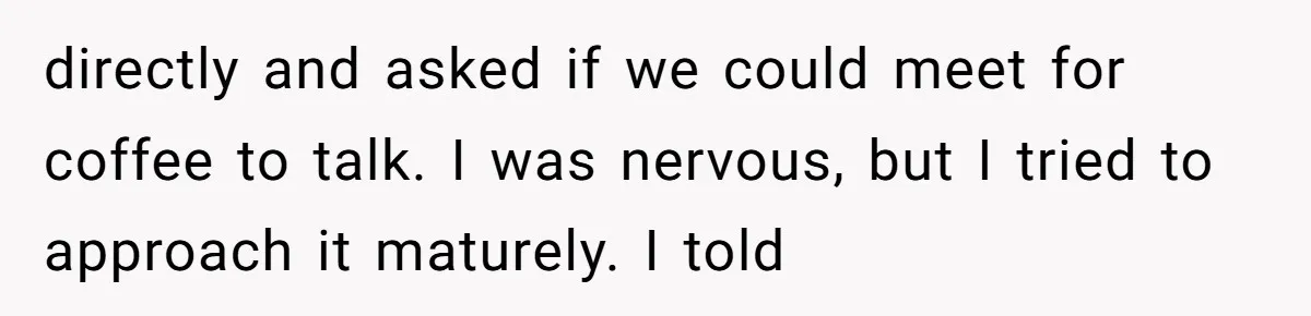 directly and asked if we could meet for coffee to talk. I was nervous, but I tried to approach it maturely. I told