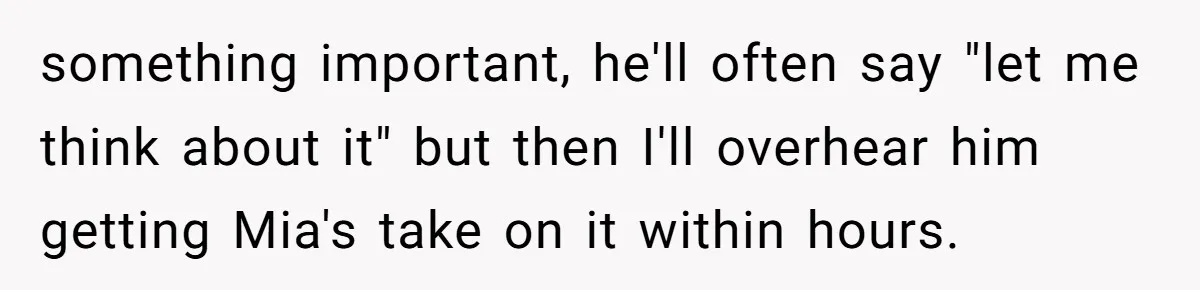 something important, he'll often say "let me think about it" but then I'll overhear him getting Mia's take on it within hours.