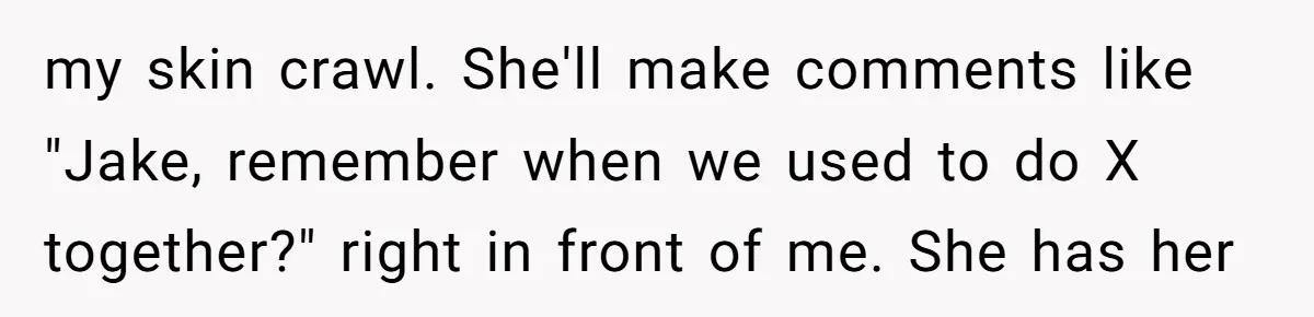 my skin crawl. She'll make comments like "Jake, remember when we used to do X together?" right in front of me. She has her