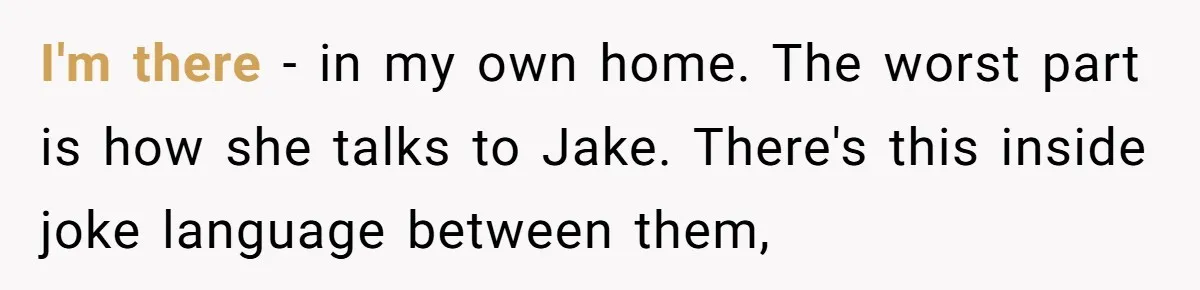 I'm there - in my own home. The worst part is how she talks to Jake. There's this inside joke language between them,