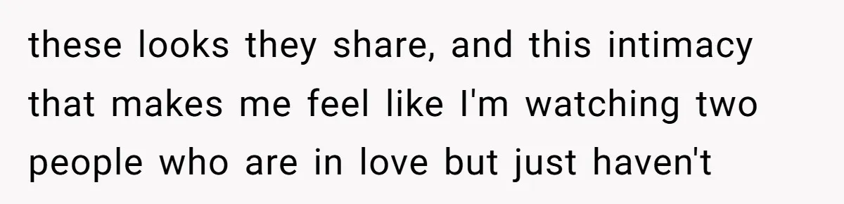 these looks they share, and this intimacy that makes me feel like I'm watching two people who are in love but just haven't
