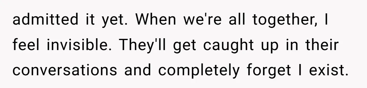 admitted it yet. When we're all together, I feel invisible. They'll get caught up in their conversations and completely forget I exist.