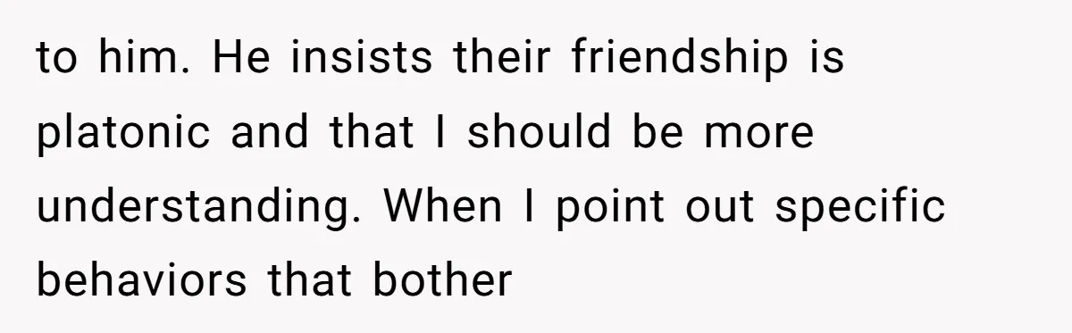 to him. He insists their friendship is platonic and that I should be more understanding. When I point out specific behaviors that bother