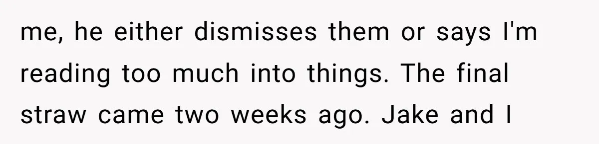 me, he either dismisses them or says I'm reading too much into things. The final straw came two weeks ago. Jake and I