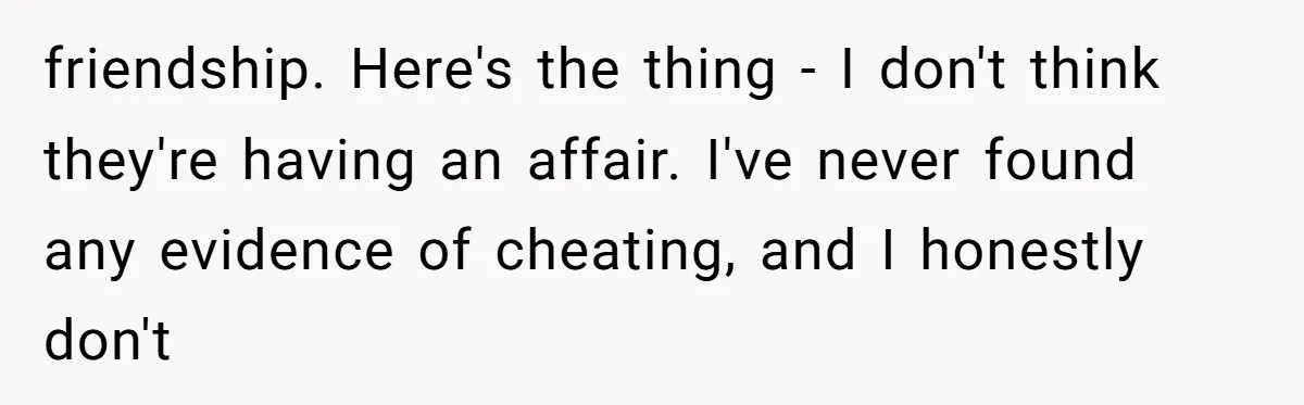 friendship. Here's the thing - I don't think they're having an affair. I've never found any evidence of cheating, and I honestly don't
