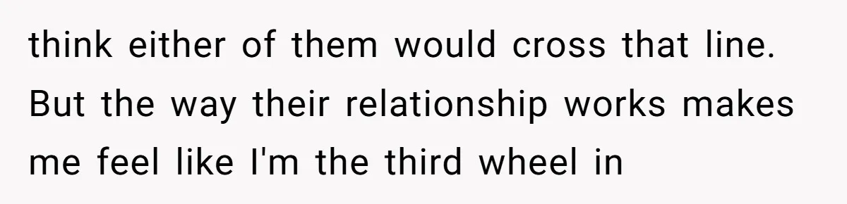 think either of them would cross that line. But the way their relationship works makes me feel like I'm the third wheel in