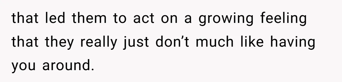 that led them to act on a growing feeling that they really just don’t much like having you around.