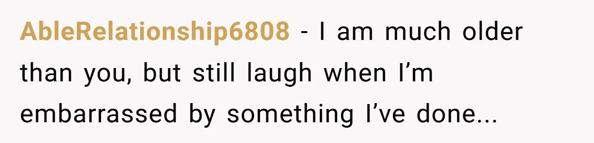 AbleRelationship6808 − I am much older than you, but still laugh when I’m embarrassed by something I’ve done...