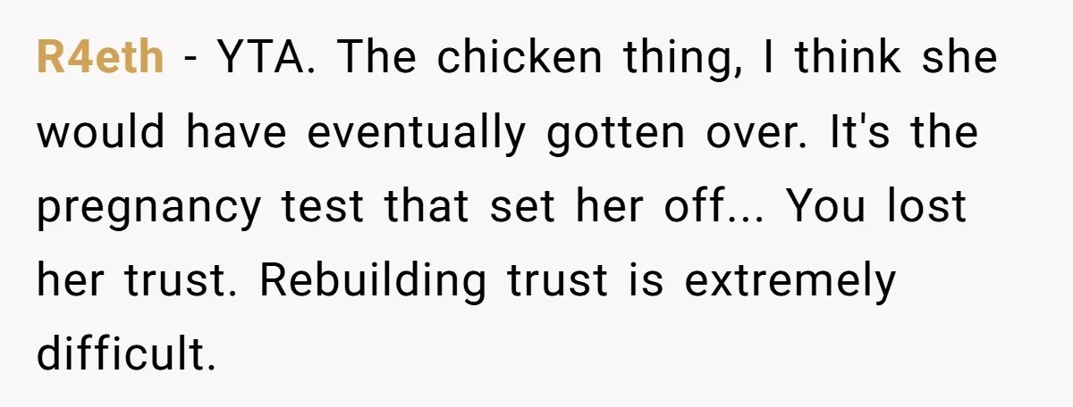 R4eth − YTA. The chicken thing, I think she would have eventually gotten over. It's the pregnancy test that set her off... You lost her trust. Rebuilding trust is extremely...