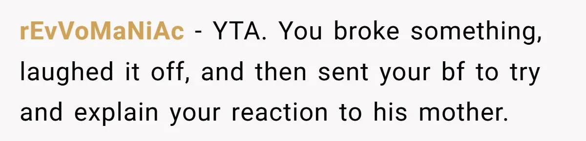 rEvVoMaNiAc − YTA. You broke something, laughed it off, and then sent your bf to try and explain your reaction to his mother.